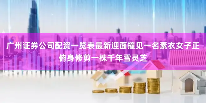 广州证券公司配资一览表最新迎面撞见一名素衣女子正俯身修剪一株千年雪灵芝