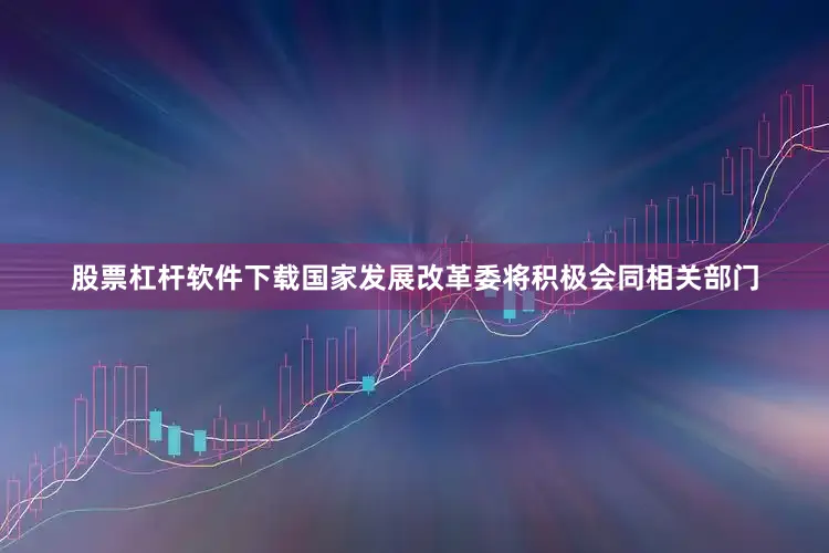 股票杠杆软件下载国家发展改革委将积极会同相关部门