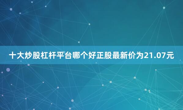 十大炒股杠杆平台哪个好正股最新价为21.07元