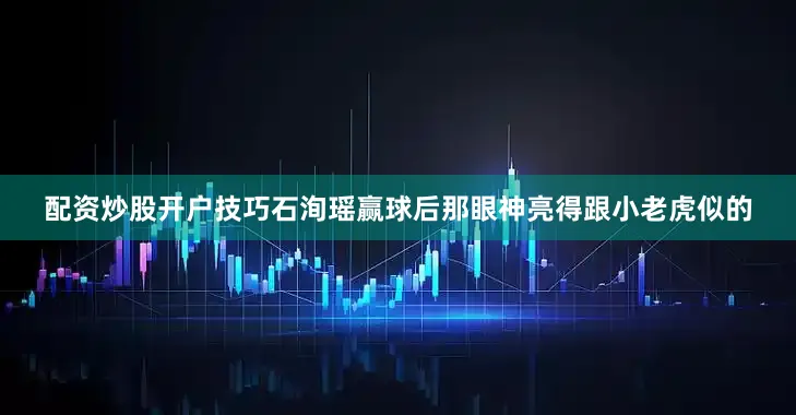 配资炒股开户技巧石洵瑶赢球后那眼神亮得跟小老虎似的