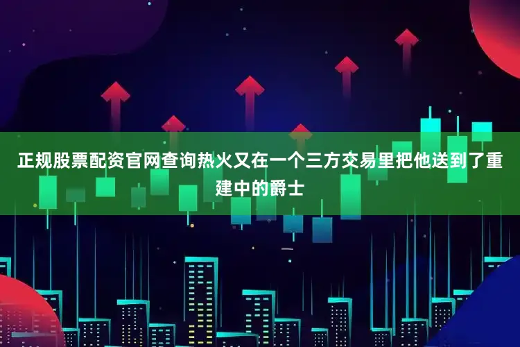 正规股票配资官网查询热火又在一个三方交易里把他送到了重建中的爵士