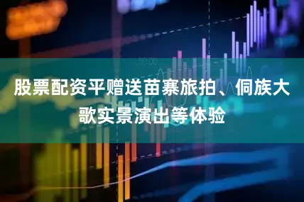股票配资平赠送苗寨旅拍、侗族大歌实景演出等体验
