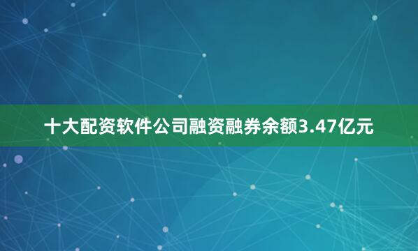 十大配资软件公司融资融券余额3.47亿元