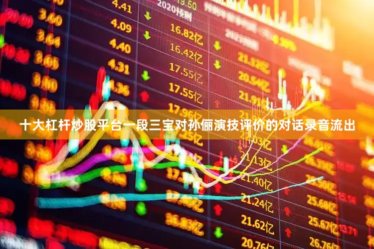 十大杠杆炒股平台一段三宝对孙俪演技评价的对话录音流出