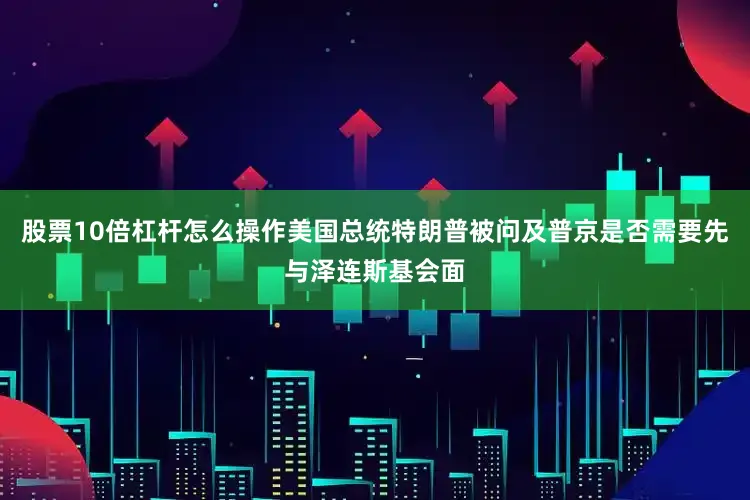 股票10倍杠杆怎么操作美国总统特朗普被问及普京是否需要先与泽连斯基会面