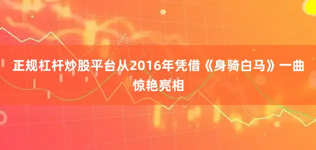 正规杠杆炒股平台从2016年凭借《身骑白马》一曲惊艳亮相