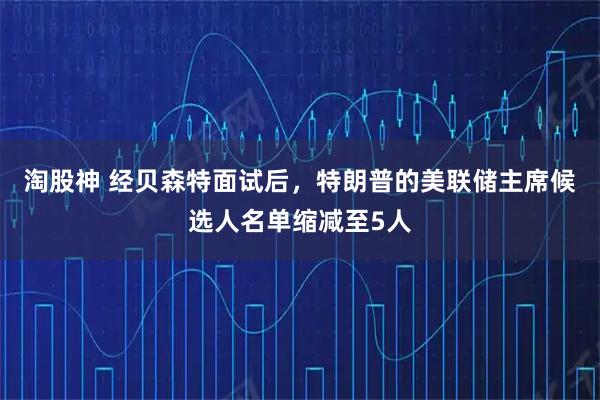 淘股神 经贝森特面试后，特朗普的美联储主席候选人名单缩减至5人