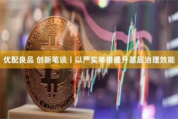 优配良品 创新笔谈丨以严实举措提升基层治理效能