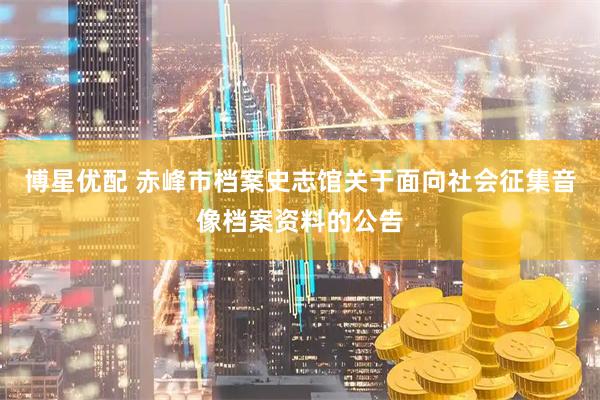 博星优配 赤峰市档案史志馆关于面向社会征集音像档案资料的公告