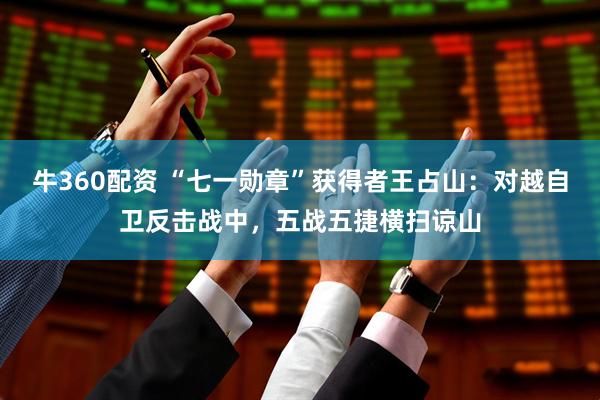 牛360配资 “七一勋章”获得者王占山：对越自卫反击战中，五战五捷横扫谅山