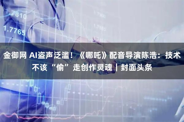 金御网 AI盗声泛滥！《哪吒》配音导演陈浩：技术不该 “偷” 走创作灵魂｜封面头条