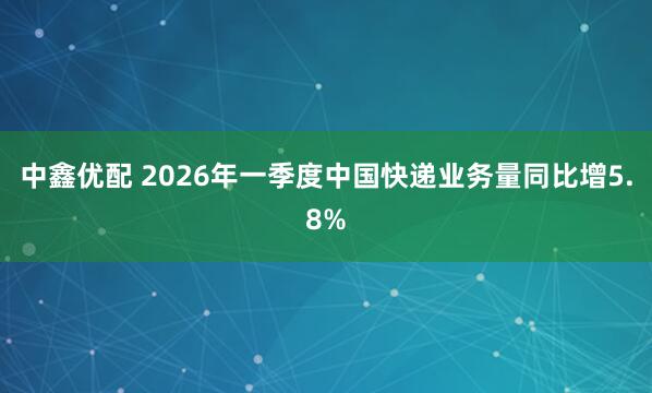 中鑫优配 2026年一季度中国快递业务量同比增5.8%