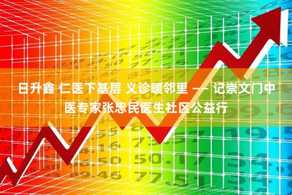 日升鑫 仁医下基层 义诊暖邻里 —— 记崇文门中医专家张忠民医生社区公益行