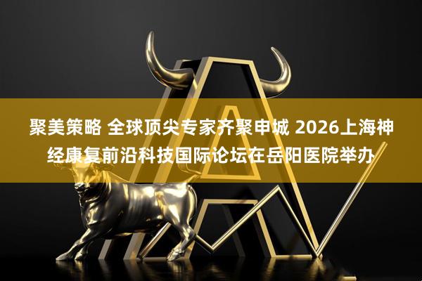 聚美策略 全球顶尖专家齐聚申城 2026上海神经康复前沿科技国际论坛在岳阳医院举办