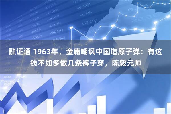 融证通 1963年，金庸嘲讽中国造原子弹：有这钱不如多做几条裤子穿，陈毅元帅