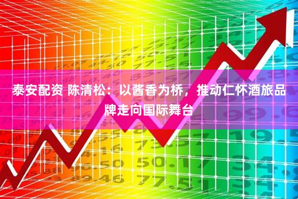 泰安配资 陈清松：以酱香为桥，推动仁怀酒旅品牌走向国际舞台